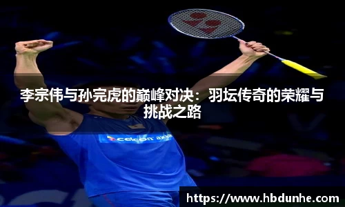 李宗伟与孙完虎的巅峰对决：羽坛传奇的荣耀与挑战之路